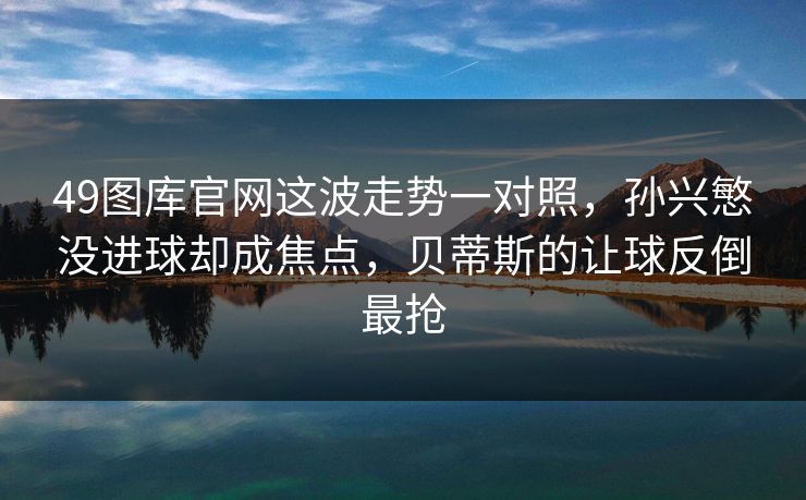 49图库官网这波走势一对照,孙兴慜没进球却成焦点,贝蒂斯的让球反倒最抢 49图库官网这波走势一对照,孙兴慜没进球却成焦点,贝蒂斯的让球反倒最抢
