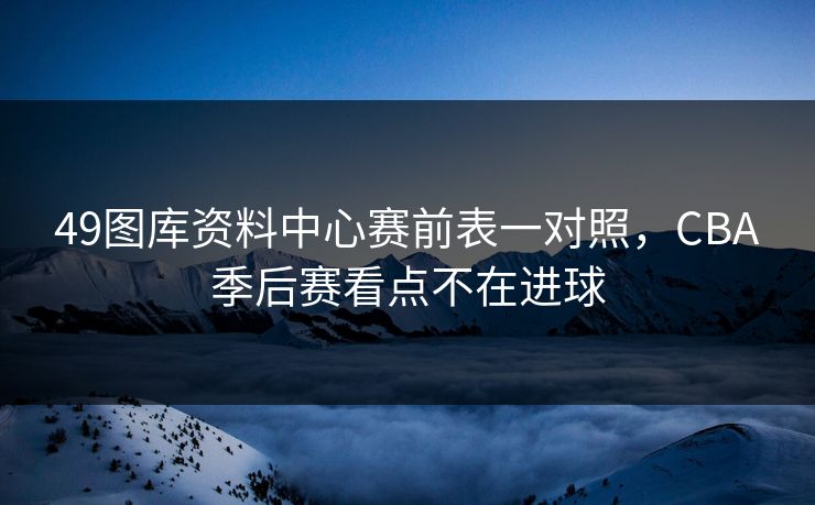 49图库资料中心赛前表一对照，CBA季后赛看点不在进球