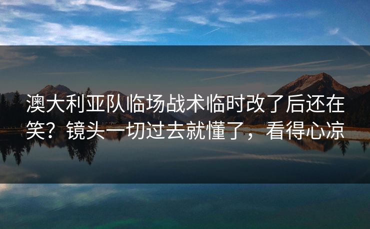 澳大利亚队临场战术临时改了后还在笑？镜头一切过去就懂了，看得心凉