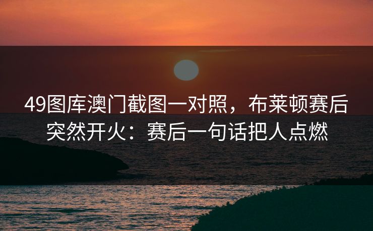 49图库澳门截图一对照,布莱顿赛后突然开火:赛后一句话把人点燃 49图库澳门截图一对照,布莱顿赛后突然开火:赛后一句话把人点燃