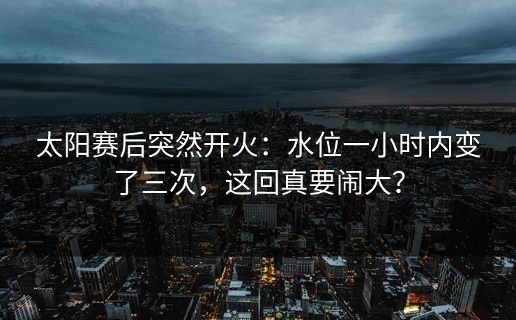 太阳赛后突然开火：水位一小时内变了三次，这回真要闹大？