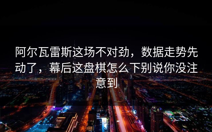 阿尔瓦雷斯这场不对劲，数据走势先动了，幕后这盘棋怎么下别说你没注意到
