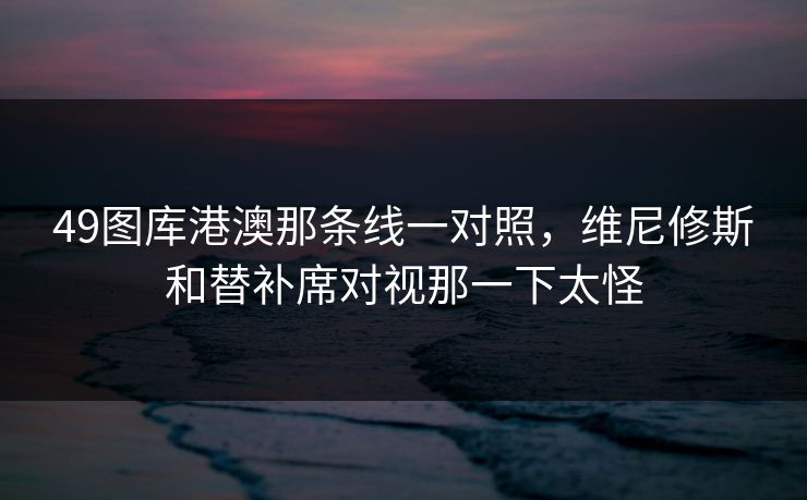 49图库港澳那条线一对照，维尼修斯和替补席对视那一下太怪