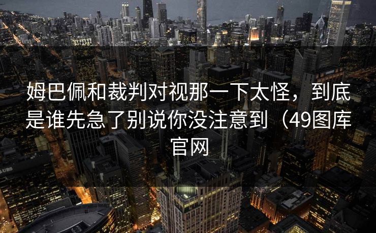 姆巴佩和裁判对视那一下太怪，到底是谁先急了别说你没注意到（49图库官网