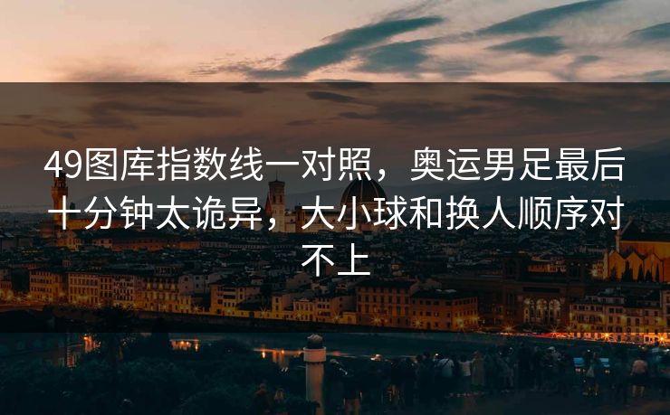49图库指数线一对照，奥运男足最后十分钟太诡异，大小球和换人顺序对不上