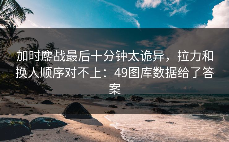 加时鏖战最后十分钟太诡异，拉力和换人顺序对不上：49图库数据给了答案