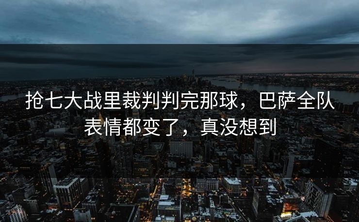 抢七大战里裁判判完那球，巴萨全队表情都变了，真没想到