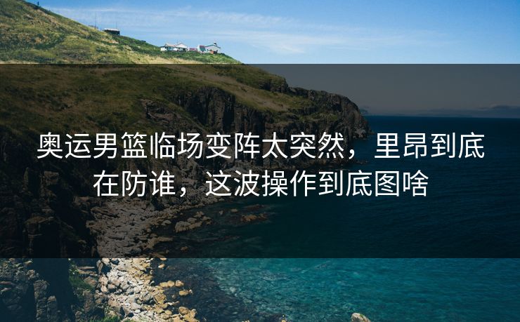 奥运男篮临场变阵太突然，里昂到底在防谁，这波操作到底图啥