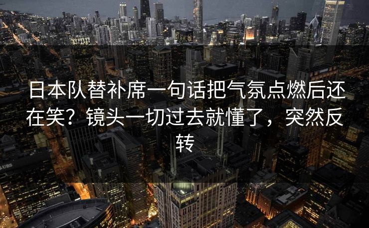 日本队替补席一句话把气氛点燃后还在笑？镜头一切过去就懂了，突然反转