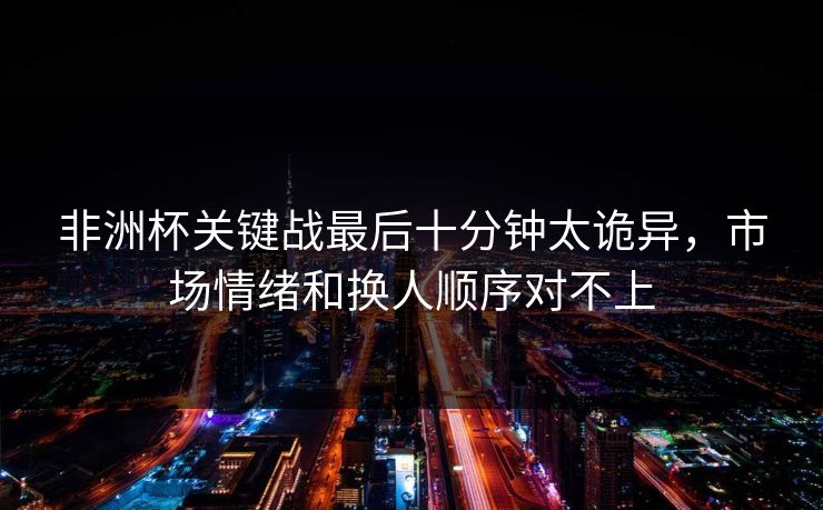 非洲杯关键战最后十分钟太诡异，市场情绪和换人顺序对不上
