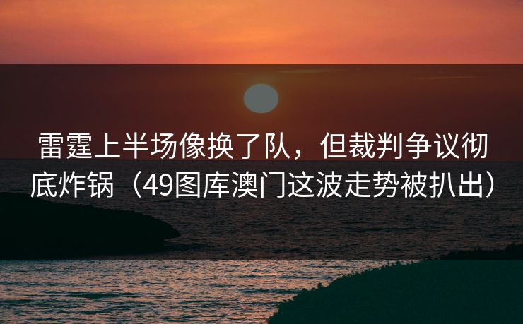 雷霆上半场像换了队，但裁判争议彻底炸锅（49图库澳门这波走势被扒出）