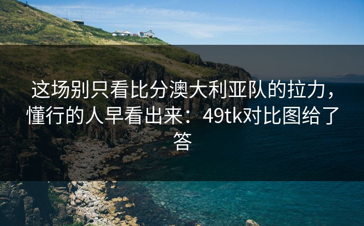 这场别只看比分澳大利亚队的拉力，懂行的人早看出来：49tk对比图给了答