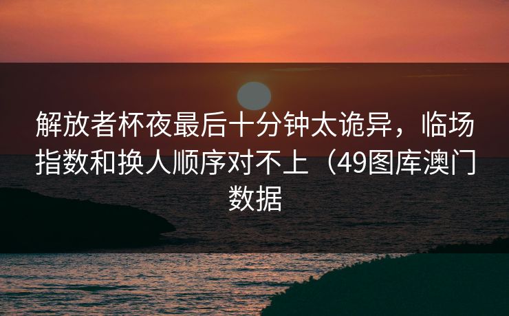 解放者杯夜最后十分钟太诡异，临场指数和换人顺序对不上（49图库澳门数据