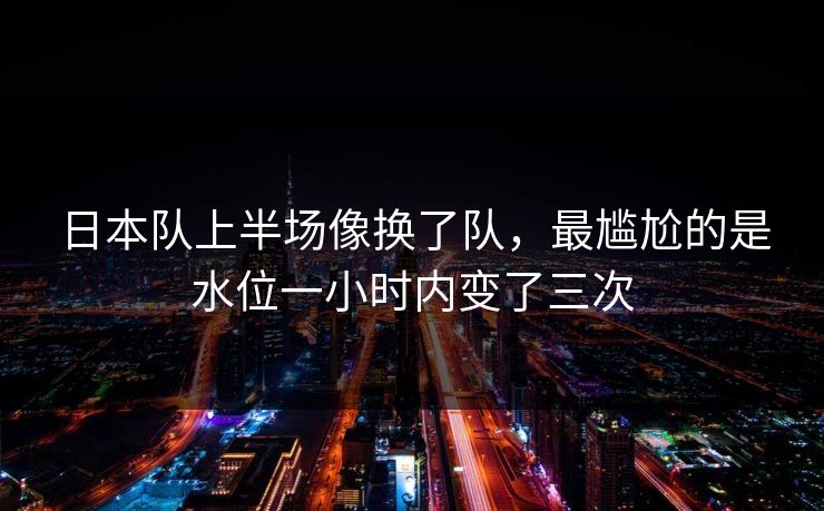 日本队上半场像换了队，最尴尬的是水位一小时内变了三次