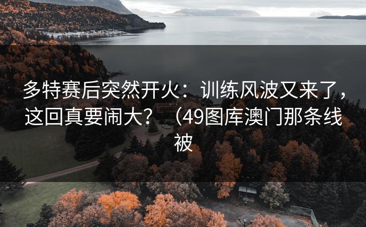 多特赛后突然开火：训练风波又来了，这回真要闹大？（49图库澳门那条线被