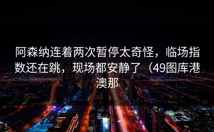 阿森纳连着两次暂停太奇怪，临场指数还在跳，现场都安静了（49图库港澳那