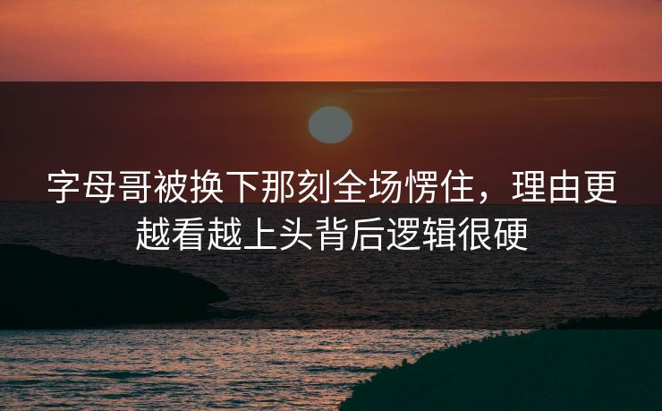 字母哥被换下那刻全场愣住，理由更越看越上头背后逻辑很硬