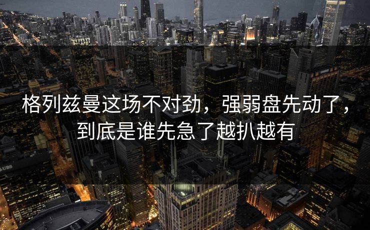 格列兹曼这场不对劲，强弱盘先动了，到底是谁先急了越扒越有