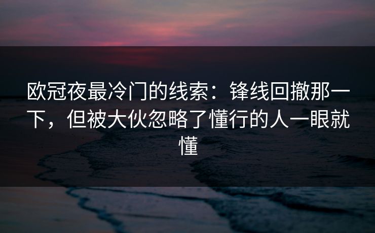 欧冠夜最冷门的线索：锋线回撤那一下，但被大伙忽略了懂行的人一眼就懂