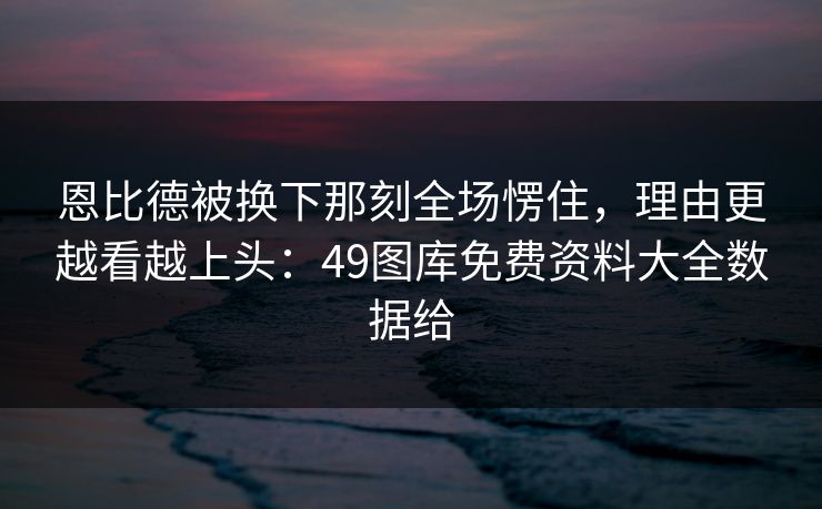 恩比德被换下那刻全场愣住，理由更越看越上头：49图库免费资料大全数据给