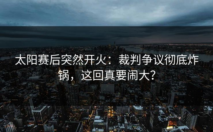 太阳赛后突然开火：裁判争议彻底炸锅，这回真要闹大？