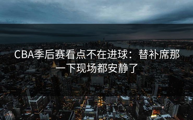CBA季后赛看点不在进球：替补席那一下现场都安静了