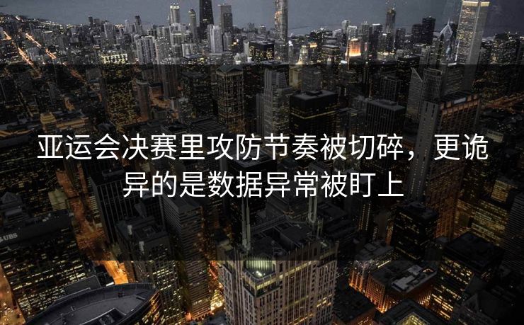 亚运会决赛里攻防节奏被切碎，更诡异的是数据异常被盯上