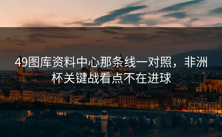 49图库资料中心那条线一对照，非洲杯关键战看点不在进球