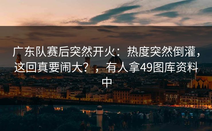 广东队赛后突然开火:热度突然倒灌,这回真要闹大?,有人拿49图库资料中 广东队赛后突然开火:热度突然倒灌,这回真要闹大?,有人拿49图库资料中