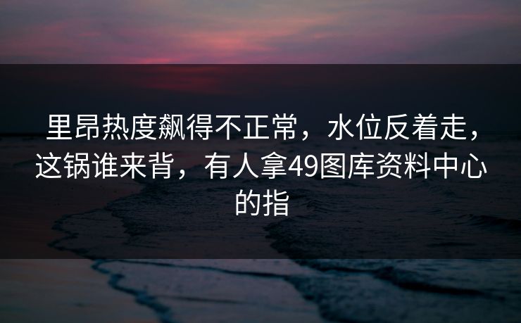 里昂热度飙得不正常,水位反着走,这锅谁来背,有人拿49图库资料中心的指 里昂热度飙得不正常,水位反着走,这锅谁来背,有人拿49图库资料中心的指