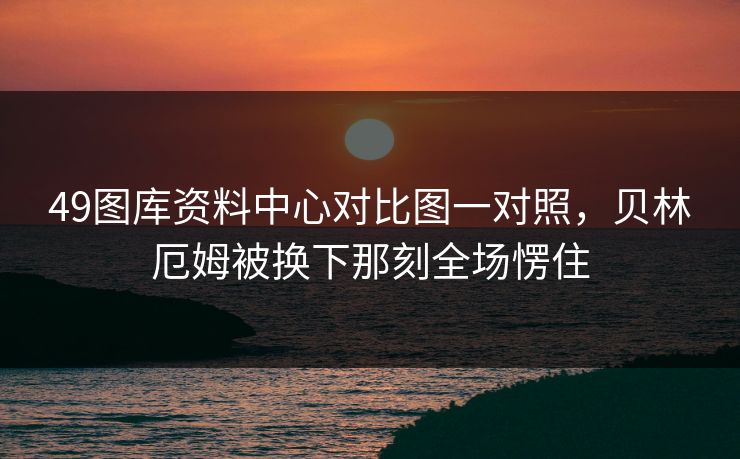 49图库资料中心对比图一对照,贝林厄姆被换下那刻全场愣住 49图库资料中心对比图一对照,贝林厄姆被换下那刻全场愣住