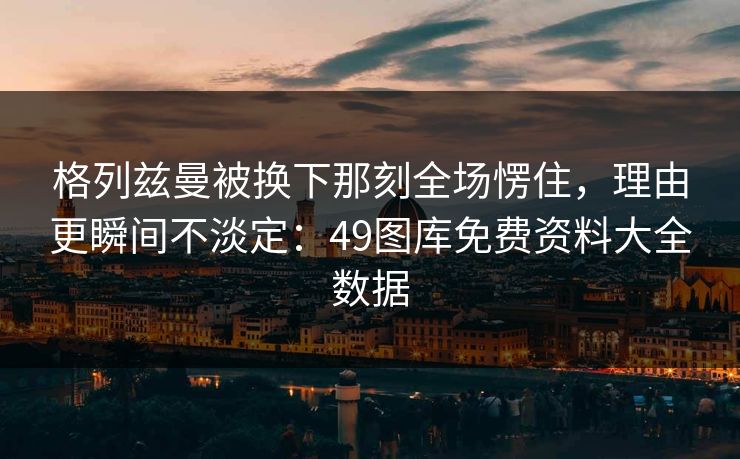 格列兹曼被换下那刻全场愣住,理由更瞬间不淡定:49图库免费资料大全数据 格列兹曼被换下那刻全场愣住,理由更瞬间不淡定:49图库免费资料大全数据