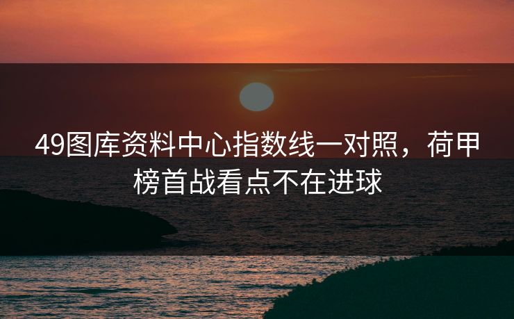 49图库资料中心指数线一对照,荷甲榜首战看点不在进球 49图库资料中心指数线一对照,荷甲榜首战看点不在进球