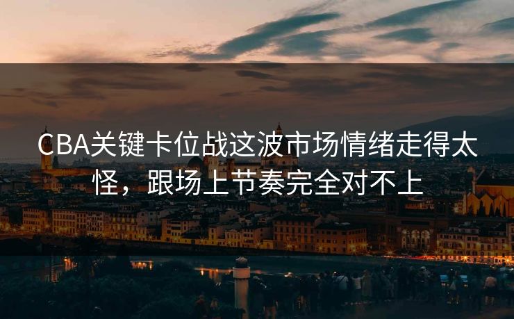 CBA关键卡位战这波市场情绪走得太怪,跟场上节奏完全对不上 CBA关键卡位战这波市场情绪走得太怪,跟场上节奏完全对不上