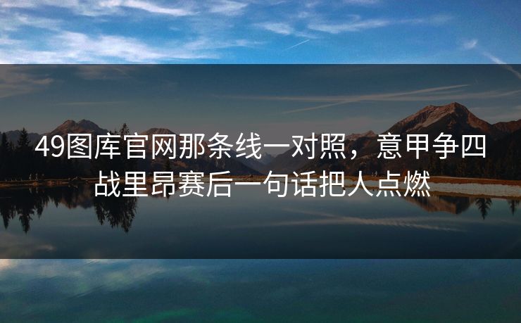 49图库官网那条线一对照,意甲争四战里昂赛后一句话把人点燃 49图库官网那条线一对照,意甲争四战里昂赛后一句话把人点燃