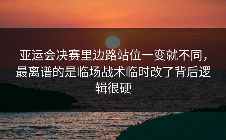 亚运会决赛里边路站位一变就不同，最离谱的是临场战术临时改了背后逻辑很硬