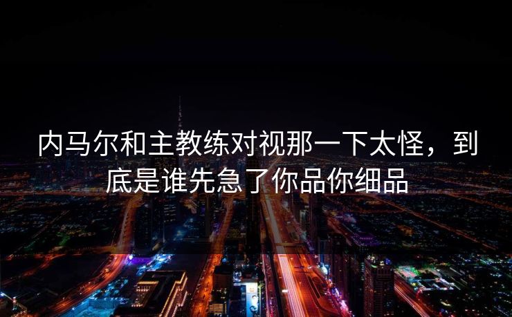内马尔和主教练对视那一下太怪，到底是谁先急了你品你细品