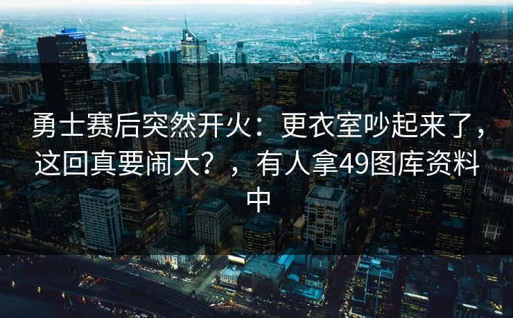 勇士赛后突然开火：更衣室吵起来了，这回真要闹大？，有人拿49图库资料中