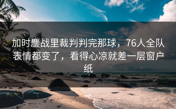 加时鏖战里裁判判完那球，76人全队表情都变了，看得心凉就差一层窗户纸