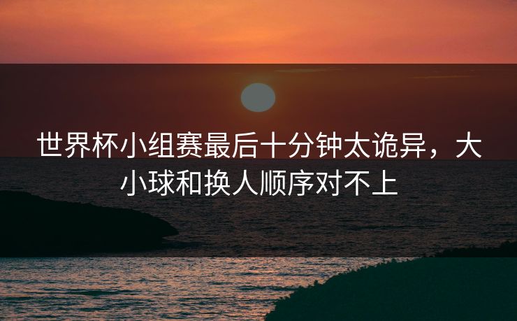 世界杯小组赛最后十分钟太诡异,大小球和换人顺序对不上 世界杯小组赛最后十分钟太诡异,大小球和换人顺序对不上