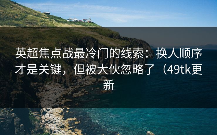 英超焦点战最冷门的线索：换人顺序才是关键，但被大伙忽略了（49tk更新