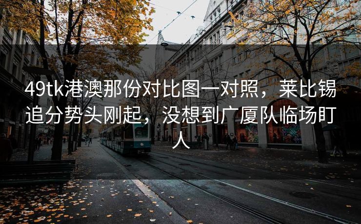 49tk港澳那份对比图一对照，莱比锡追分势头刚起，没想到广厦队临场盯人