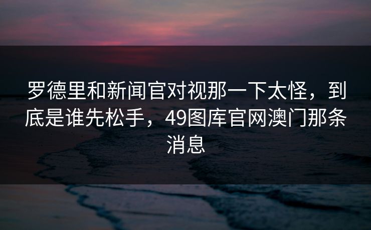 罗德里和新闻官对视那一下太怪，到底是谁先松手，49图库官网澳门那条消息
