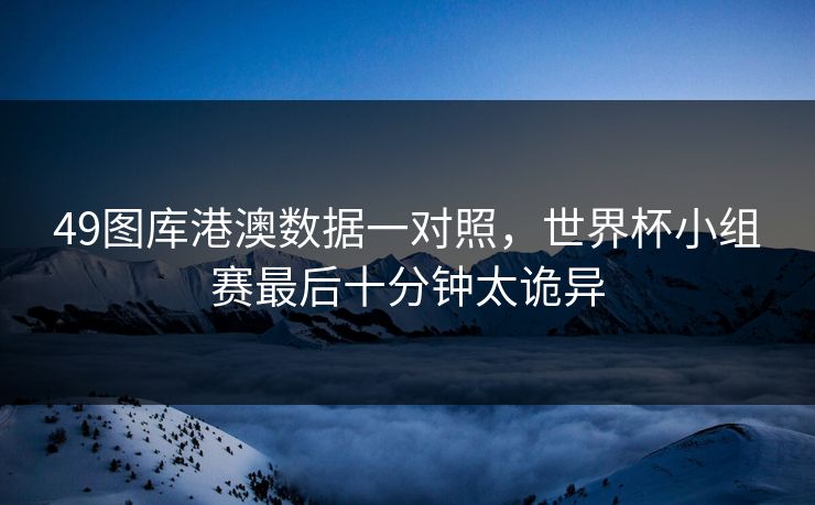 49图库港澳数据一对照，世界杯小组赛最后十分钟太诡异