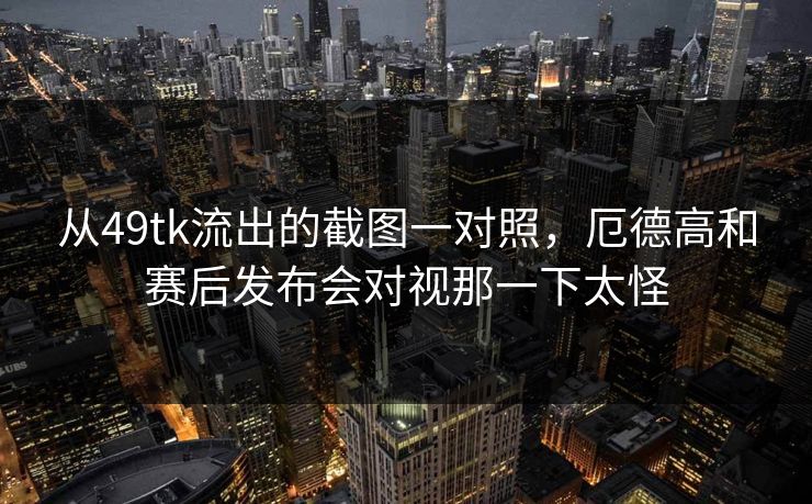 从49tk流出的截图一对照，厄德高和赛后发布会对视那一下太怪