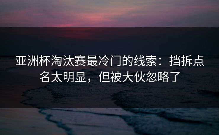亚洲杯淘汰赛最冷门的线索:挡拆点名太明显,但被大伙忽略了 亚洲杯淘汰赛最冷门的线索:挡拆点名太明显,但被大伙忽略了