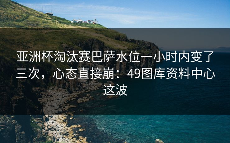 亚洲杯淘汰赛巴萨水位一小时内变了三次，心态直接崩：49图库资料中心这波