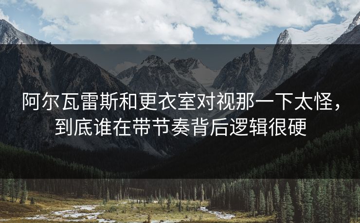 阿尔瓦雷斯和更衣室对视那一下太怪，到底谁在带节奏背后逻辑很硬