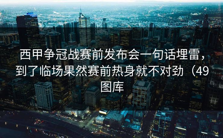 西甲争冠战赛前发布会一句话埋雷，到了临场果然赛前热身就不对劲（49图库