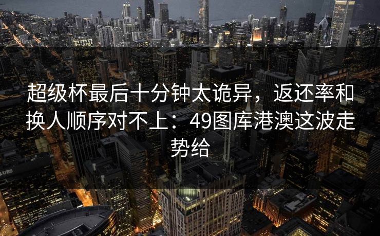 超级杯最后十分钟太诡异,返还率和换人顺序对不上:49图库港澳这波走势给 超级杯最后十分钟太诡异,返还率和换人顺序对不上:49图库港澳这波走势给